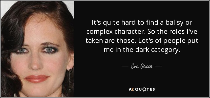 It's quite hard to find a ballsy or complex character. So the roles I've taken are those. Lot's of people put me in the dark category. - Eva Green