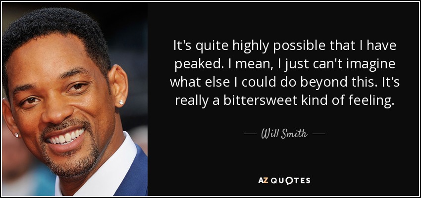 It's quite highly possible that I have peaked. I mean, I just can't imagine what else I could do beyond this. It's really a bittersweet kind of feeling. - Will Smith
