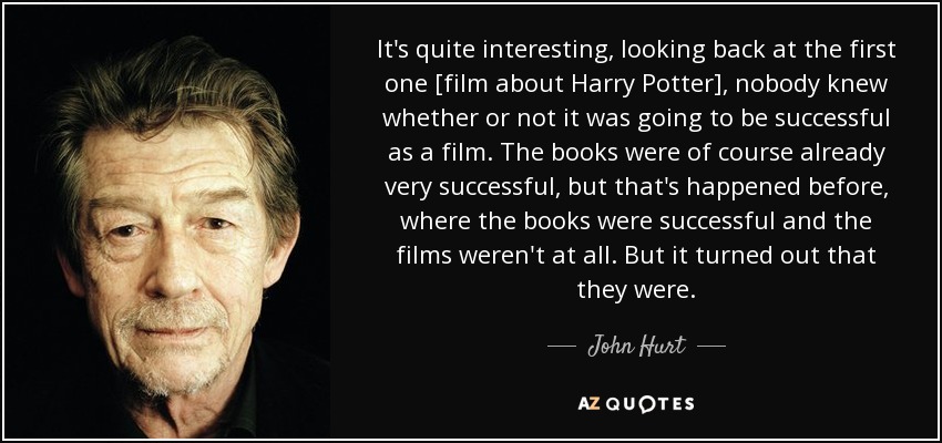 It's quite interesting, looking back at the first one [film about Harry Potter], nobody knew whether or not it was going to be successful as a film. The books were of course already very successful, but that's happened before, where the books were successful and the films weren't at all. But it turned out that they were. - John Hurt