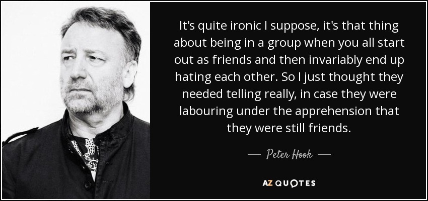 It's quite ironic I suppose, it's that thing about being in a group when you all start out as friends and then invariably end up hating each other. So I just thought they needed telling really, in case they were labouring under the apprehension that they were still friends. - Peter Hook