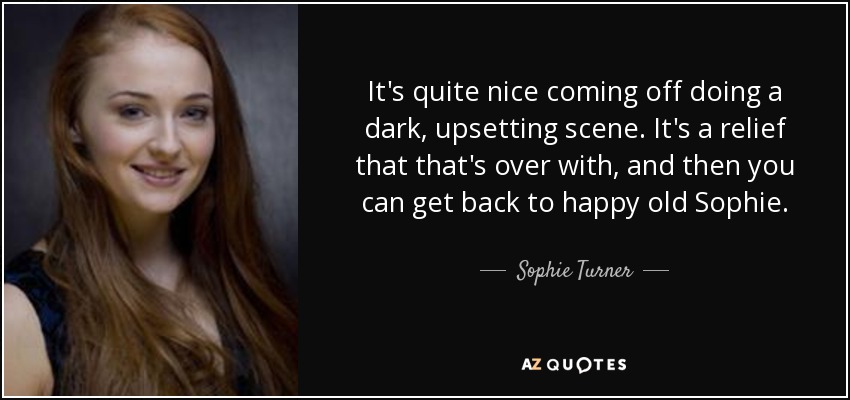 It's quite nice coming off doing a dark, upsetting scene. It's a relief that that's over with, and then you can get back to happy old Sophie. - Sophie Turner