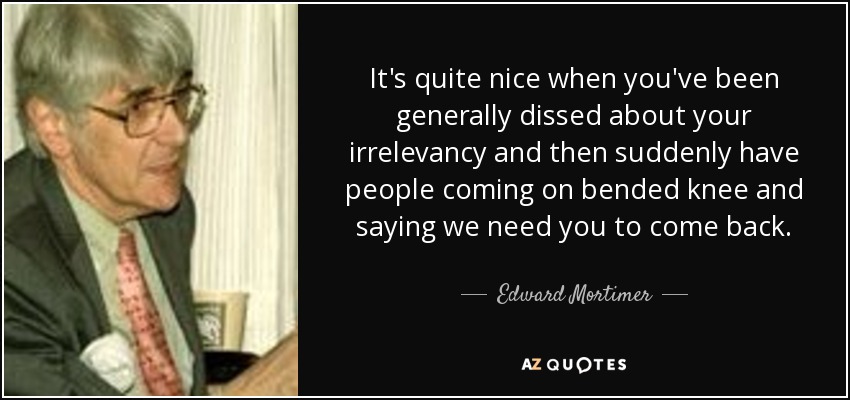 It's quite nice when you've been generally dissed about your irrelevancy and then suddenly have people coming on bended knee and saying we need you to come back. - Edward Mortimer