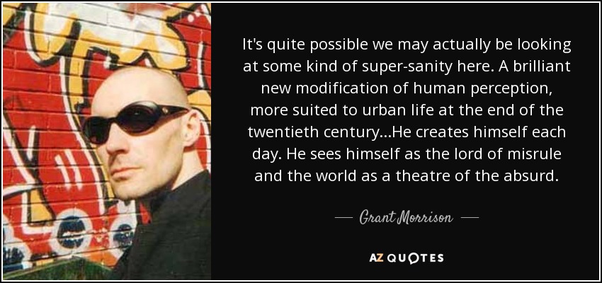 It's quite possible we may actually be looking at some kind of super-sanity here. A brilliant new modification of human perception, more suited to urban life at the end of the twentieth century...He creates himself each day. He sees himself as the lord of misrule and the world as a theatre of the absurd. - Grant Morrison