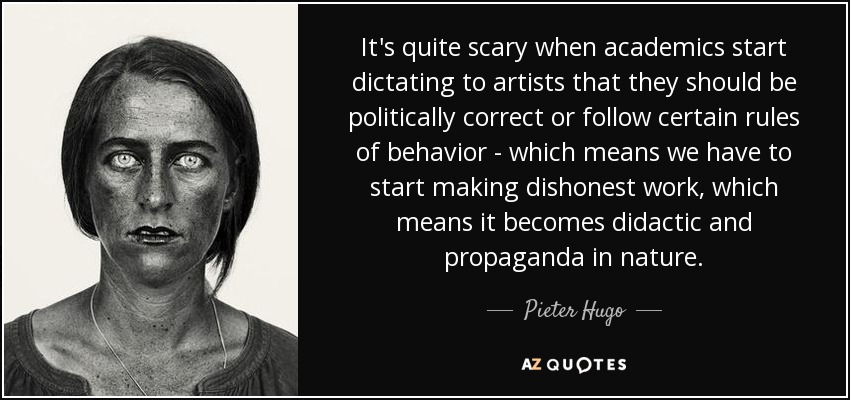 It's quite scary when academics start dictating to artists that they should be politically correct or follow certain rules of behavior - which means we have to start making dishonest work, which means it becomes didactic and propaganda in nature. - Pieter Hugo