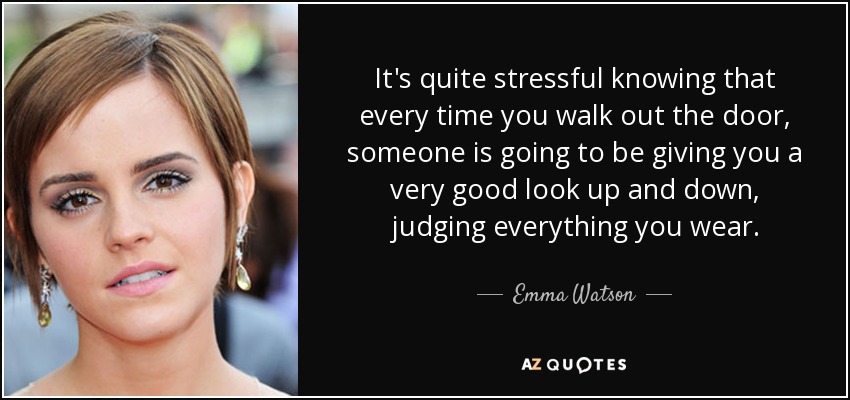 It's quite stressful knowing that every time you walk out the door, someone is going to be giving you a very good look up and down, judging everything you wear. - Emma Watson