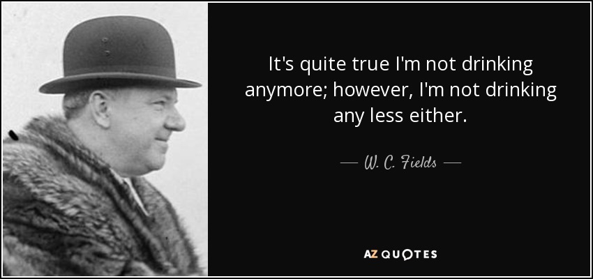It's quite true I'm not drinking anymore; however, I'm not drinking any less either. - W. C. Fields