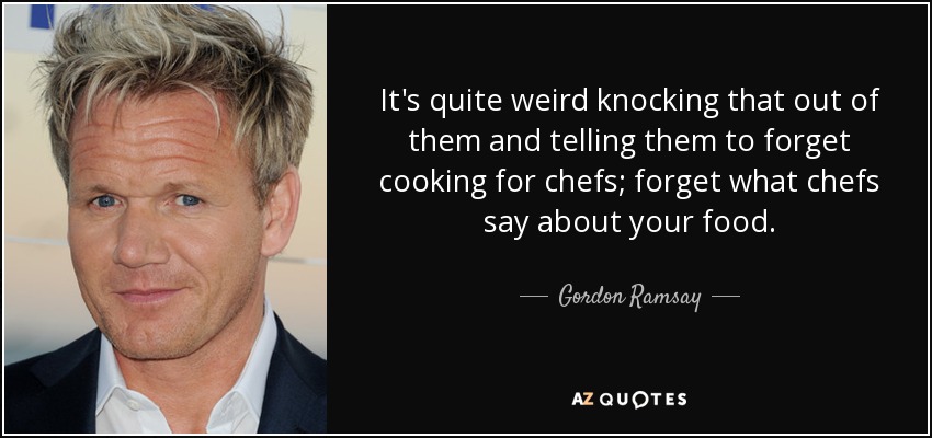 It's quite weird knocking that out of them and telling them to forget cooking for chefs; forget what chefs say about your food. - Gordon Ramsay