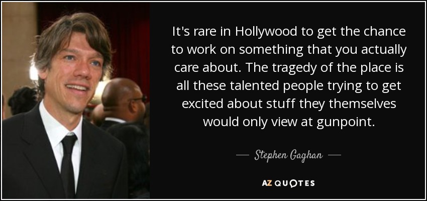 It's rare in Hollywood to get the chance to work on something that you actually care about. The tragedy of the place is all these talented people trying to get excited about stuff they themselves would only view at gunpoint. - Stephen Gaghan