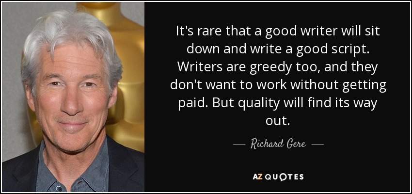 It's rare that a good writer will sit down and write a good script. Writers are greedy too, and they don't want to work without getting paid. But quality will find its way out. - Richard Gere