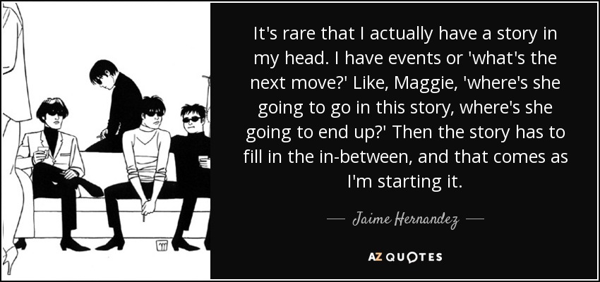 It's rare that I actually have a story in my head. I have events or 'what's the next move?' Like, Maggie, 'where's she going to go in this story, where's she going to end up?' Then the story has to fill in the in-between, and that comes as I'm starting it. - Jaime Hernandez