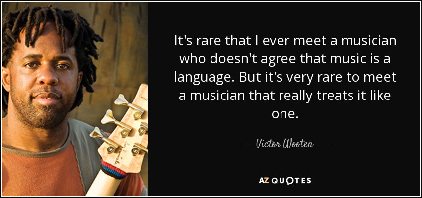 It's rare that I ever meet a musician who doesn't agree that music is a language. But it's very rare to meet a musician that really treats it like one. - Victor Wooten