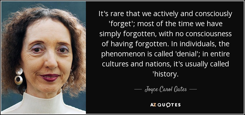 It's rare that we actively and consciously 'forget'; most of the time we have simply forgotten, with no consciousness of having forgotten. In individuals, the phenomenon is called 'denial'; in entire cultures and nations, it's usually called 'history. - Joyce Carol Oates