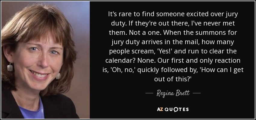 It's rare to find someone excited over jury duty. If they're out there, I've never met them. Not a one. When the summons for jury duty arrives in the mail, how many people scream, 'Yes!' and run to clear the calendar? None. Our first and only reaction is, 'Oh, no,' quickly followed by, 'How can I get out of this?' - Regina Brett