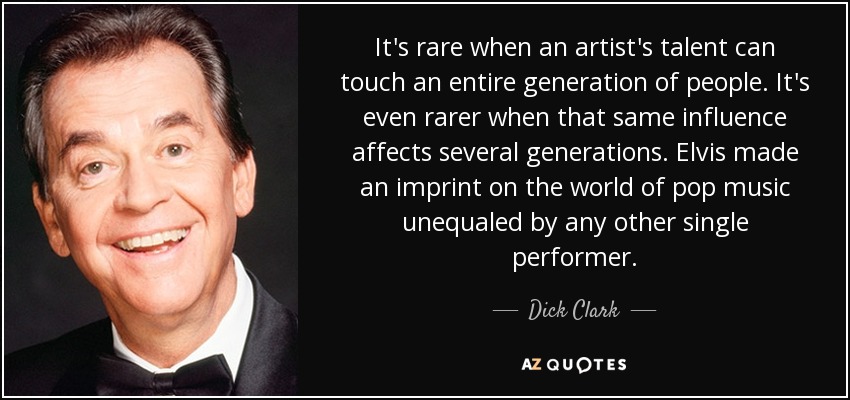 It's rare when an artist's talent can touch an entire generation of people. It's even rarer when that same influence affects several generations. Elvis made an imprint on the world of pop music unequaled by any other single performer. - Dick Clark