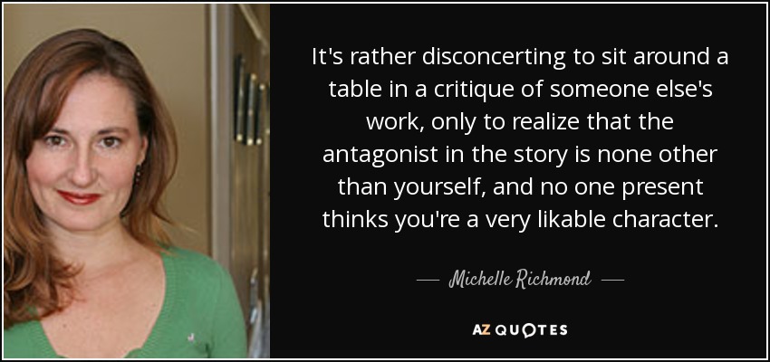 It's rather disconcerting to sit around a table in a critique of someone else's work, only to realize that the antagonist in the story is none other than yourself, and no one present thinks you're a very likable character. - Michelle Richmond