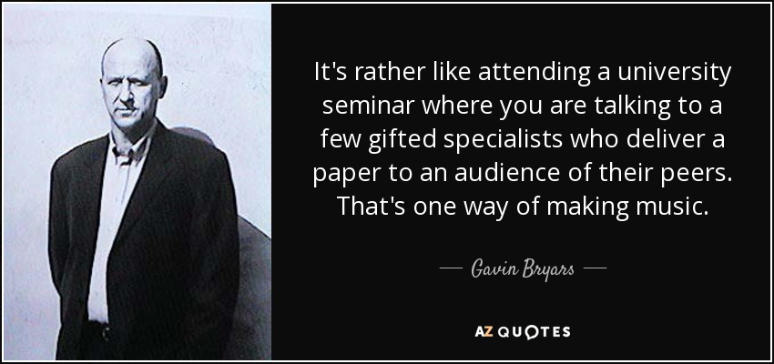 It's rather like attending a university seminar where you are talking to a few gifted specialists who deliver a paper to an audience of their peers. That's one way of making music. - Gavin Bryars