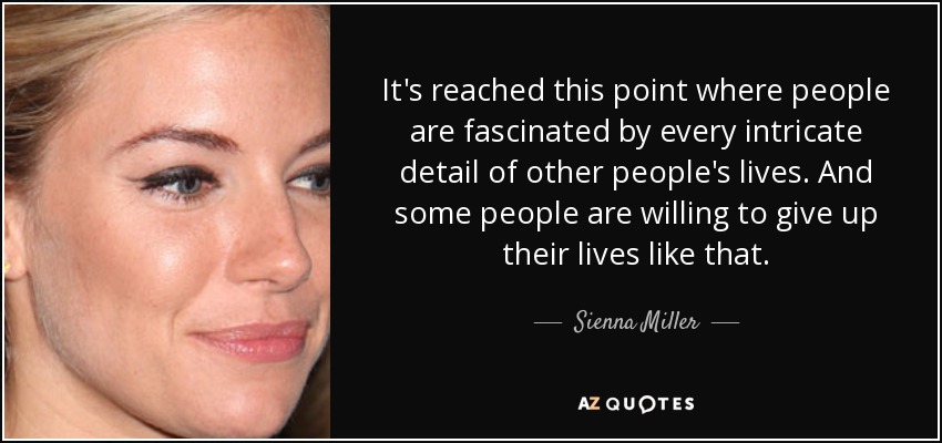 It's reached this point where people are fascinated by every intricate detail of other people's lives. And some people are willing to give up their lives like that. - Sienna Miller