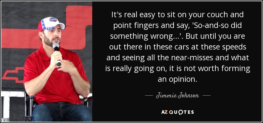 It's real easy to sit on your couch and point fingers and say, 'So-and-so did something wrong...'. But until you are out there in these cars at these speeds and seeing all the near-misses and what is really going on, it is not worth forming an opinion. - Jimmie Johnson