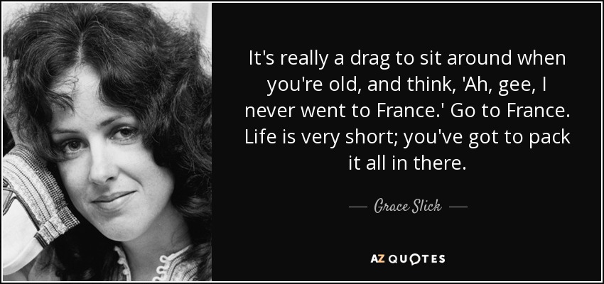 It's really a drag to sit around when you're old, and think, 'Ah, gee, I never went to France.' Go to France. Life is very short; you've got to pack it all in there. - Grace Slick