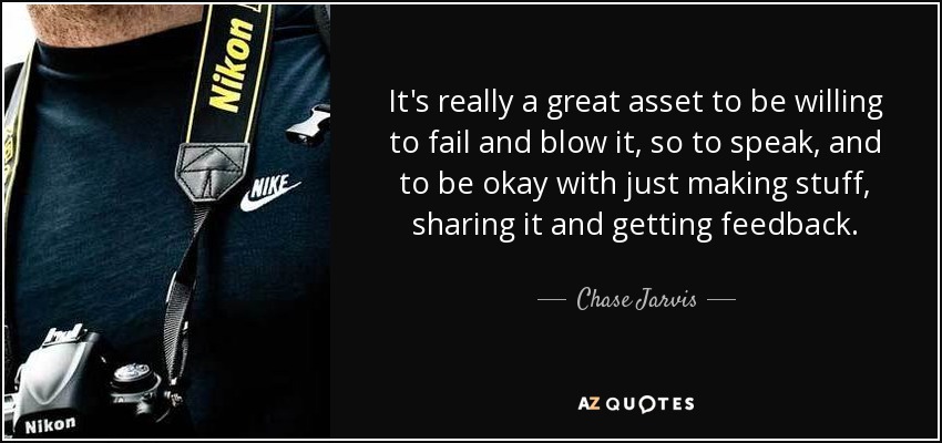 It's really a great asset to be willing to fail and blow it, so to speak, and to be okay with just making stuff, sharing it and getting feedback. - Chase Jarvis