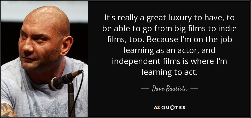 It's really a great luxury to have, to be able to go from big films to indie films, too. Because I'm on the job learning as an actor, and independent films is where I'm learning to act. - Dave Bautista