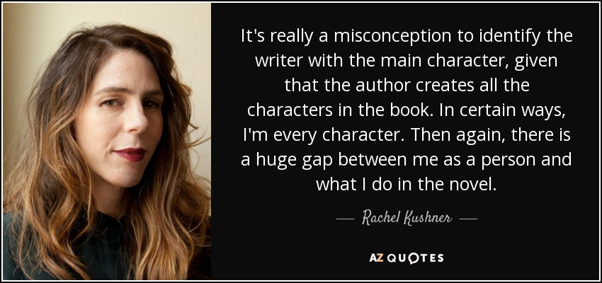 It's really a misconception to identify the writer with the main character, given that the author creates all the characters in the book. In certain ways, I'm every character. Then again, there is a huge gap between me as a person and what I do in the novel. - Rachel Kushner