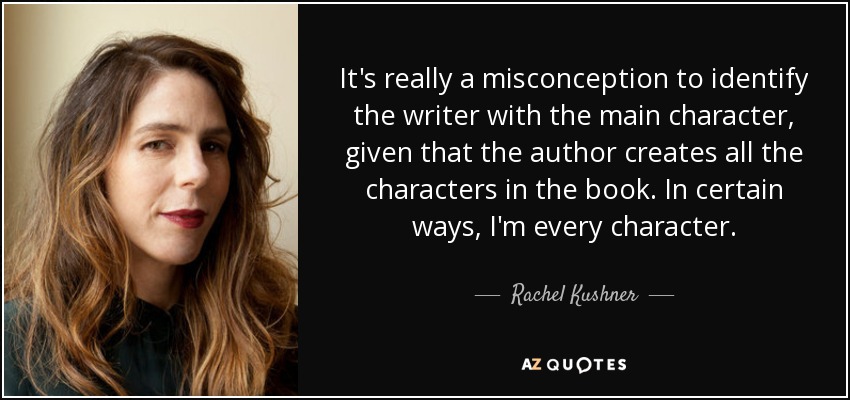 It's really a misconception to identify the writer with the main character, given that the author creates all the characters in the book. In certain ways, I'm every character. - Rachel Kushner
