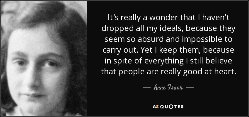 It's really a wonder that I haven't dropped all my ideals, because they seem so absurd and impossible to carry out. Yet I keep them, because in spite of everything I still believe that people are really good at heart. - Anne Frank