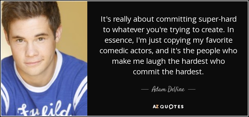 It's really about committing super-hard to whatever you're trying to create. In essence, I'm just copying my favorite comedic actors, and it's the people who make me laugh the hardest who commit the hardest. - Adam DeVine