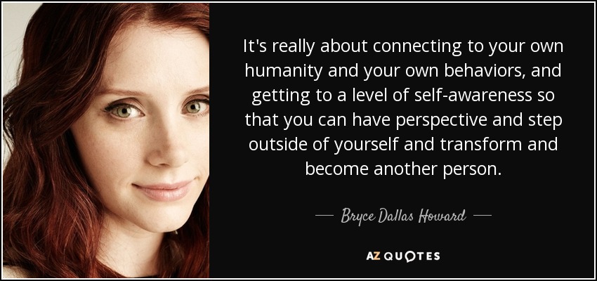 It's really about connecting to your own humanity and your own behaviors, and getting to a level of self-awareness so that you can have perspective and step outside of yourself and transform and become another person. - Bryce Dallas Howard