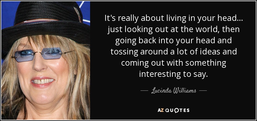 It's really about living in your head... just looking out at the world, then going back into your head and tossing around a lot of ideas and coming out with something interesting to say. - Lucinda Williams