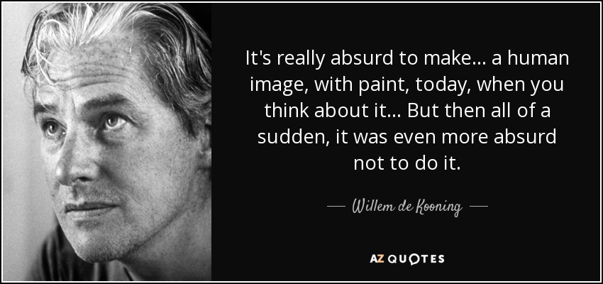 It's really absurd to make... a human image, with paint, today, when you think about it... But then all of a sudden, it was even more absurd not to do it. - Willem de Kooning