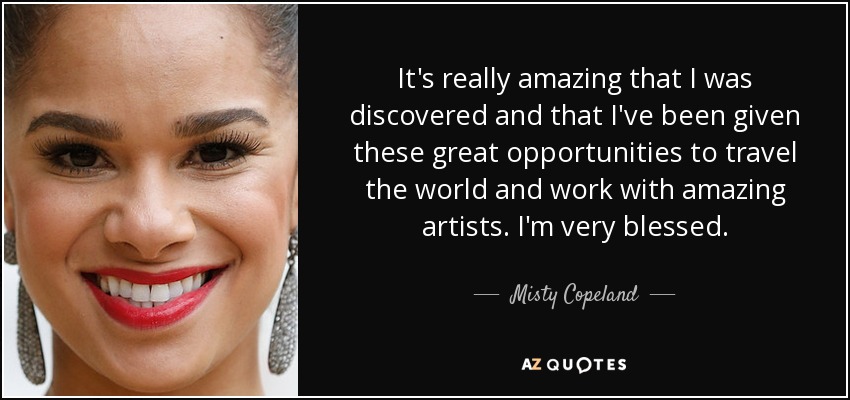 It's really amazing that I was discovered and that I've been given these great opportunities to travel the world and work with amazing artists. I'm very blessed. - Misty Copeland