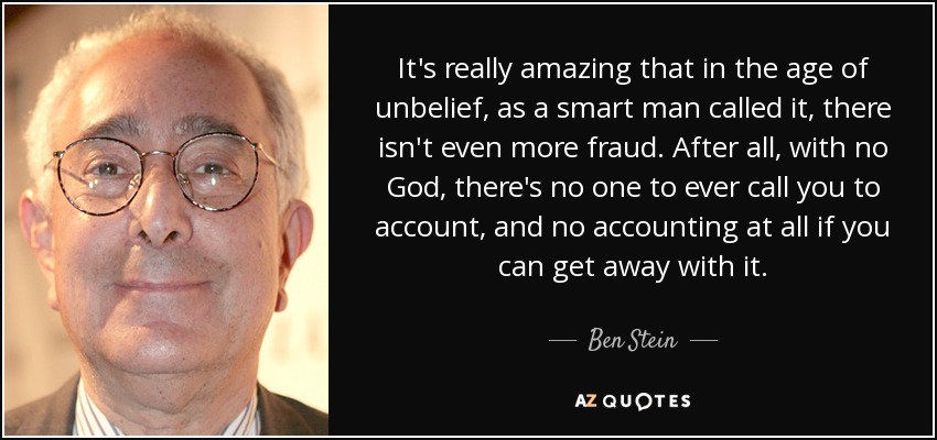 It's really amazing that in the age of unbelief, as a smart man called it, there isn't even more fraud. After all, with no God, there's no one to ever call you to account, and no accounting at all if you can get away with it. - Ben Stein