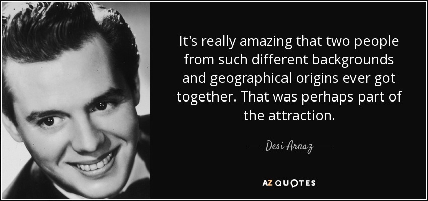It's really amazing that two people from such different backgrounds and geographical origins ever got together. That was perhaps part of the attraction. - Desi Arnaz