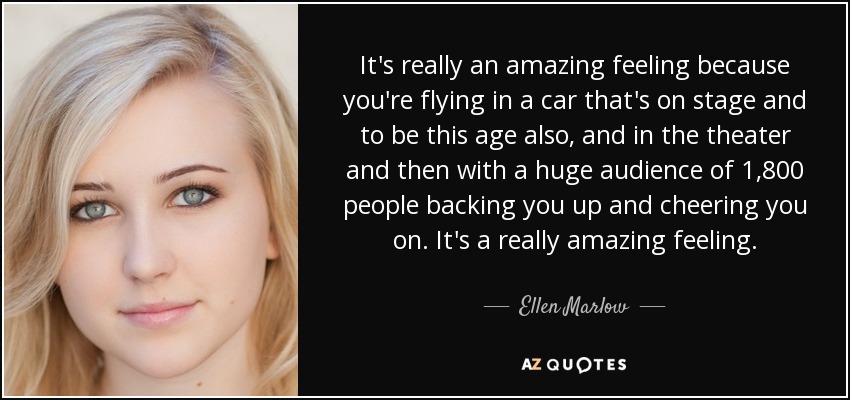 It's really an amazing feeling because you're flying in a car that's on stage and to be this age also, and in the theater and then with a huge audience of 1,800 people backing you up and cheering you on. It's a really amazing feeling. - Ellen Marlow