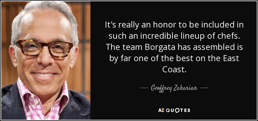 It's really an honor to be included in such an incredible lineup of chefs. The team Borgata has assembled is by far one of the best on the East Coast. - Geoffrey Zakarian