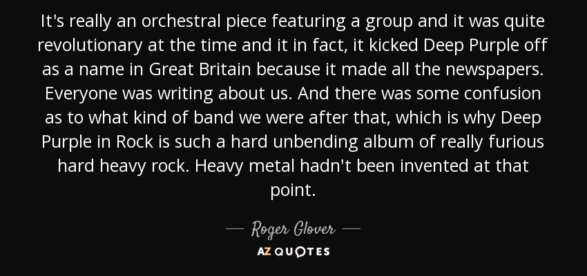 It's really an orchestral piece featuring a group and it was quite revolutionary at the time and it in fact, it kicked Deep Purple off as a name in Great Britain because it made all the newspapers. Everyone was writing about us. And there was some confusion as to what kind of band we were after that, which is why Deep Purple in Rock is such a hard unbending album of really furious hard heavy rock. Heavy metal hadn't been invented at that point. - Roger Glover