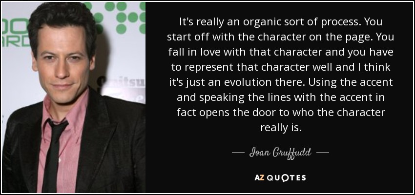 It's really an organic sort of process. You start off with the character on the page. You fall in love with that character and you have to represent that character well and I think it's just an evolution there. Using the accent and speaking the lines with the accent in fact opens the door to who the character really is. - Ioan Gruffudd