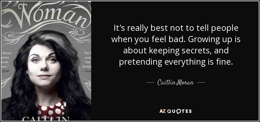 It's really best not to tell people when you feel bad. Growing up is about keeping secrets, and pretending everything is fine. - Caitlin Moran