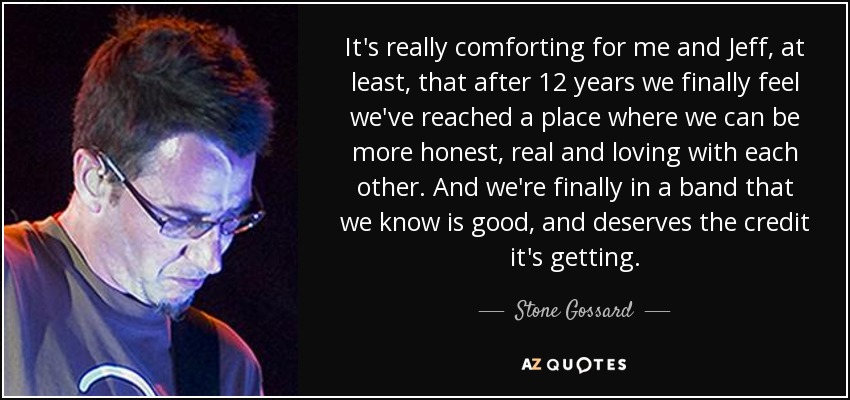 It's really comforting for me and Jeff, at least, that after 12 years we finally feel we've reached a place where we can be more honest, real and loving with each other. And we're finally in a band that we know is good, and deserves the credit it's getting. - Stone Gossard
