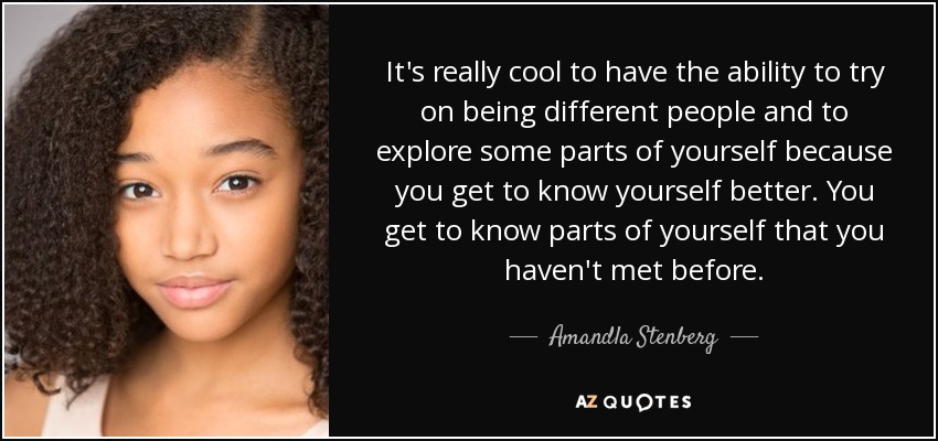 It's really cool to have the ability to try on being different people and to explore some parts of yourself because you get to know yourself better. You get to know parts of yourself that you haven't met before. - Amandla Stenberg