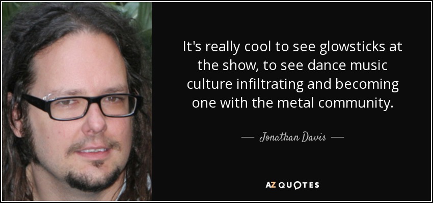 It's really cool to see glowsticks at the show, to see dance music culture infiltrating and becoming one with the metal community. - Jonathan Davis