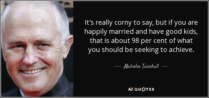 It's really corny to say, but if you are happily married and have good kids, that is about 98 per cent of what you should be seeking to achieve. - Malcolm Turnbull