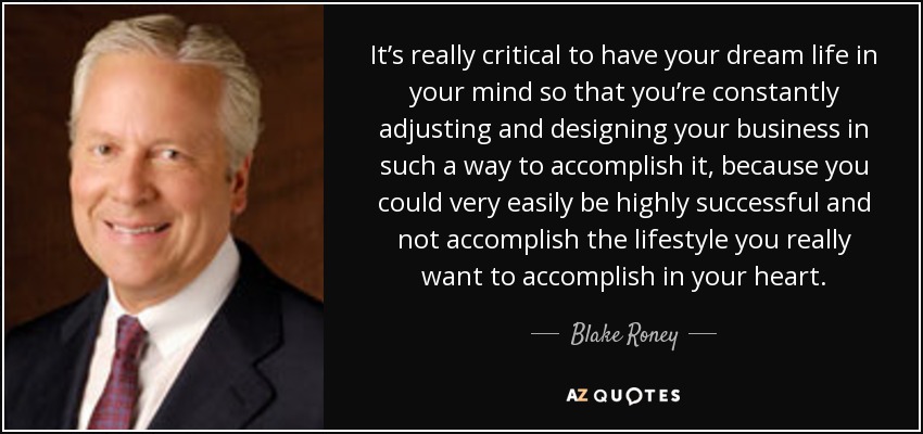 It’s really critical to have your dream life in your mind so that you’re constantly adjusting and designing your business in such a way to accomplish it, because you could very easily be highly successful and not accomplish the lifestyle you really want to accomplish in your heart. - Blake Roney
