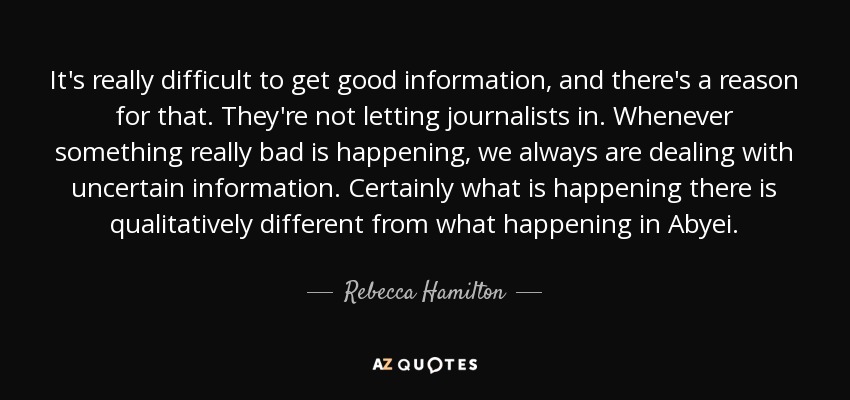 It's really difficult to get good information, and there's a reason for that. They're not letting journalists in. Whenever something really bad is happening, we always are dealing with uncertain information. Certainly what is happening there is qualitatively different from what happening in Abyei. - Rebecca Hamilton