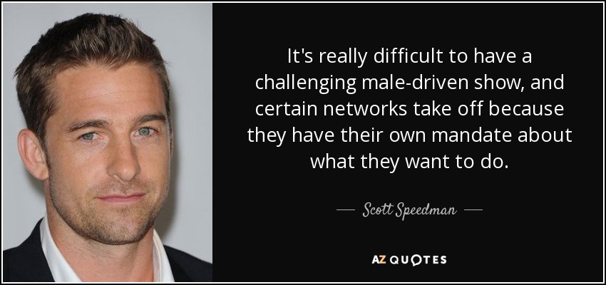 It's really difficult to have a challenging male-driven show, and certain networks take off because they have their own mandate about what they want to do. - Scott Speedman