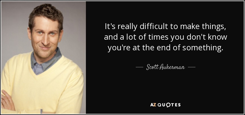 It's really difficult to make things, and a lot of times you don't know you're at the end of something. - Scott Aukerman