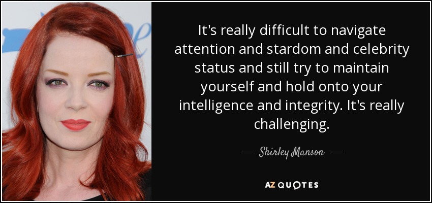 It's really difficult to navigate attention and stardom and celebrity status and still try to maintain yourself and hold onto your intelligence and integrity. It's really challenging. - Shirley Manson