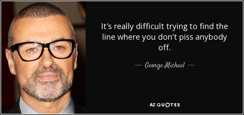 It's really difficult trying to find the line where you don't piss anybody off. - George Michael